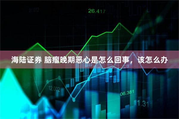 海陆证券 脑瘤晚期恶心是怎么回事，该怎么办