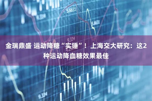 金瑞鼎盛 运动降糖“实锤”！上海交大研究：这2种运动降血糖效果最佳