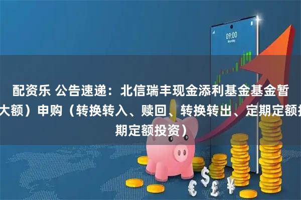 配资乐 公告速递：北信瑞丰现金添利基金基金暂停（大额）申购（转换转入、赎回、转换转出、定期定额投资）