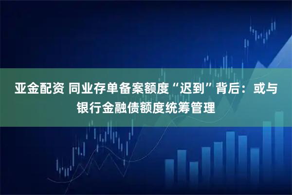 亚金配资 同业存单备案额度“迟到”背后：或与银行金融债额度统筹管理