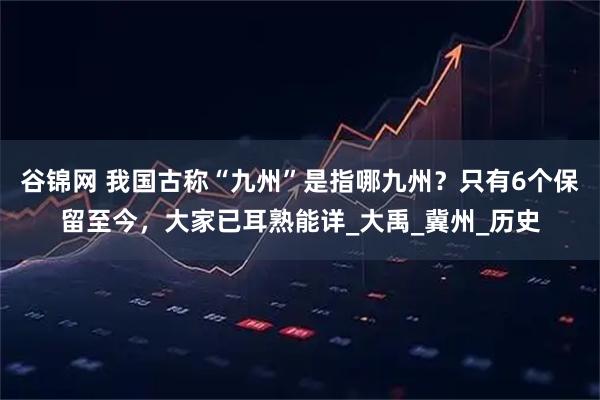 谷锦网 我国古称“九州”是指哪九州?只有6个保留至今,大家已耳熟能详_大禹_冀州_历史