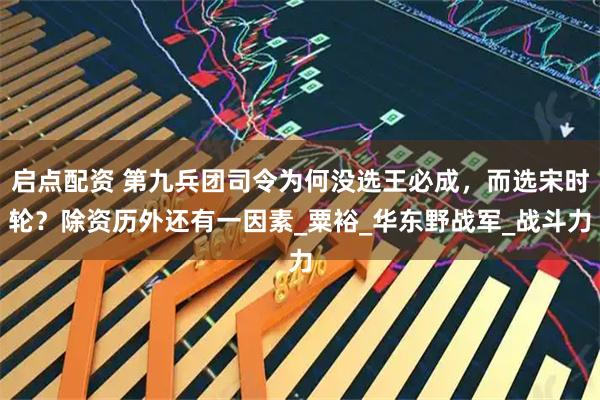启点配资 第九兵团司令为何没选王必成，而选宋时轮？除资历外还有一因素_粟裕_华东野战军_战斗力
