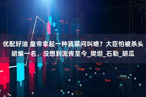 优配好油 皇帝拿起一种蔬菜问叫啥?大臣怕被杀头胡编一名,没想到流传至今_樊坦_石勒_胡瓜