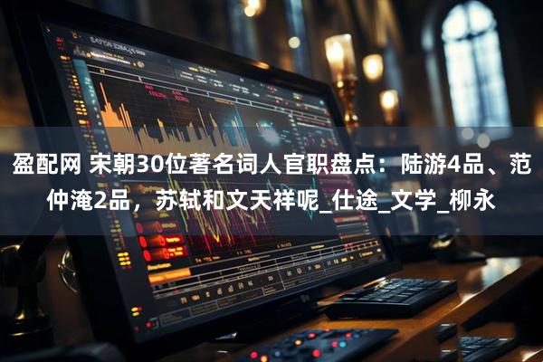 盈配网 宋朝30位著名词人官职盘点:陆游4品、范仲淹2品,苏轼和文天祥呢_仕途_文学_柳永