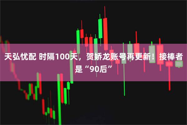 天弘忧配 时隔100天，贺娇龙账号再更新！接棒者是“90后”