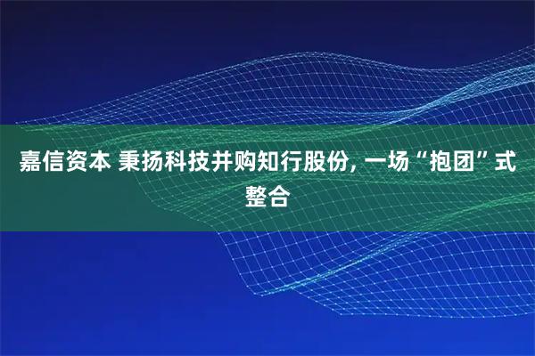 嘉信资本 秉扬科技并购知行股份, 一场“抱团”式整合