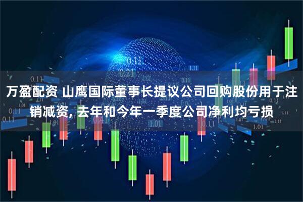 万盈配资 山鹰国际董事长提议公司回购股份用于注销减资, 去年和今年一季度公司净利均亏损