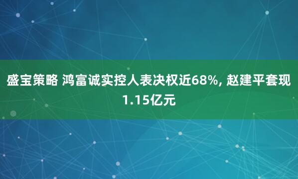 盛宝策略 鸿富诚实控人表决权近68%, 赵建平套现1.15亿元