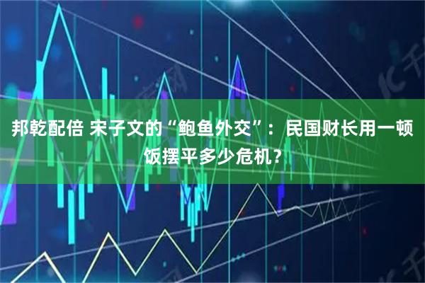 邦乾配倍 宋子文的“鲍鱼外交”：民国财长用一顿饭摆平多少危机？
