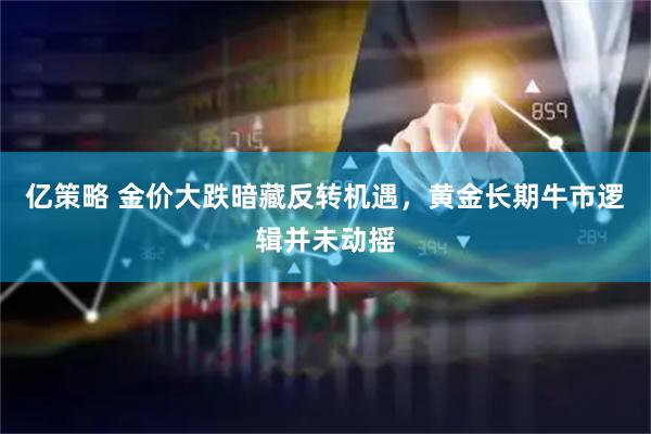 亿策略 金价大跌暗藏反转机遇，黄金长期牛市逻辑并未动摇